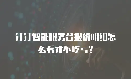 钉钉智能服务台报价明细怎么看才不吃亏？