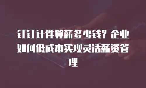 钉钉计件算薪多少钱？企业如何低成本实现灵活薪资管理