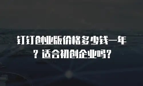 钉钉创业版价格多少钱一年？适合初创企业吗？