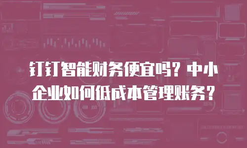 钉钉智能财务便宜吗？中小企业如何低成本管理账务？