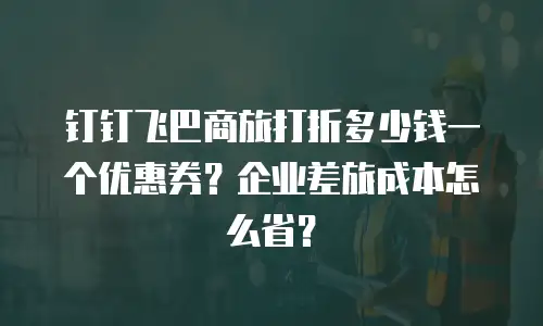 钉钉飞巴商旅打折多少钱一个优惠券？企业差旅成本怎么省？