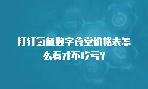 钉钉氢鱼数字食堂价格表怎么看才不吃亏？