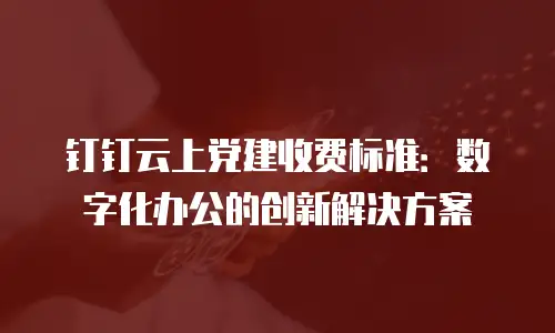 钉钉云上党建收费标准：数字化办公的创新解决方案