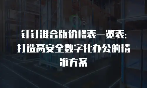 钉钉混合版价格表一览表：打造高安全数字化办公的精准方案