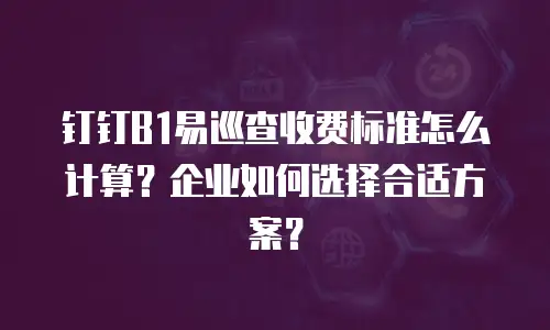 钉钉B1易巡查收费标准怎么计算？企业如何选择合适方案？