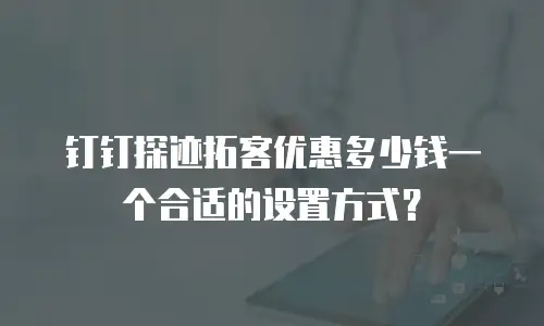 钉钉探迹拓客优惠多少钱一个合适的设置方式？