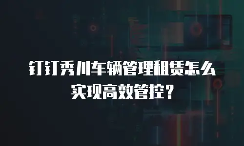 钉钉秀川车辆管理租赁怎么实现高效管控？