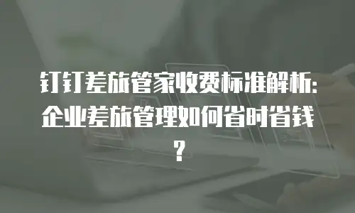 钉钉差旅管家收费标准解析：企业差旅管理如何省时省钱？