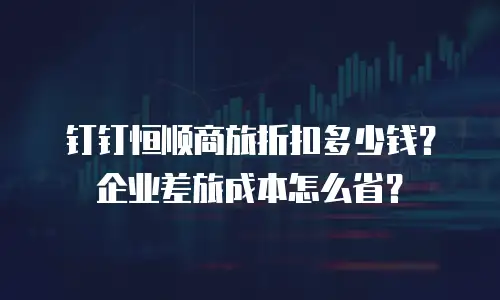 钉钉恒顺商旅折扣多少钱？企业差旅成本怎么省？