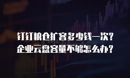 钉钉粮仓扩容多少钱一次？企业云盘容量不够怎么办？