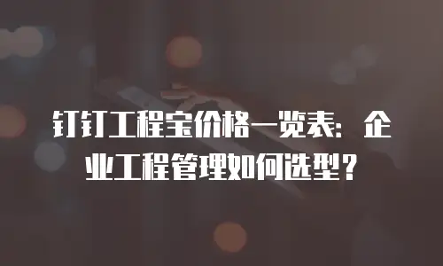 钉钉工程宝价格一览表：企业工程管理如何选型？