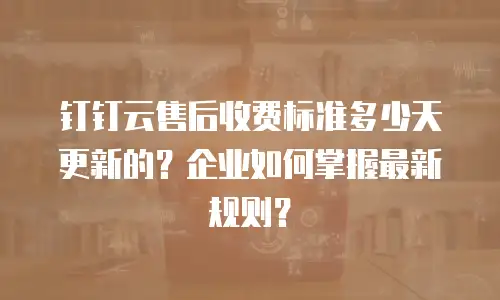 钉钉云售后收费标准多少天更新的？企业如何掌握最新规则？