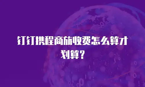 钉钉携程商旅收费怎么算才划算？