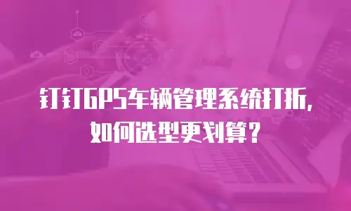 钉钉GPS车辆管理系统打折，如何选型更划算？