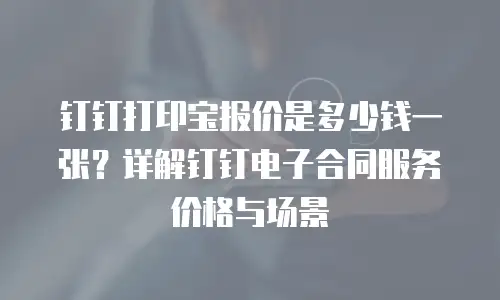 钉钉打印宝报价是多少钱一张？详解钉钉电子合同服务价格与场景