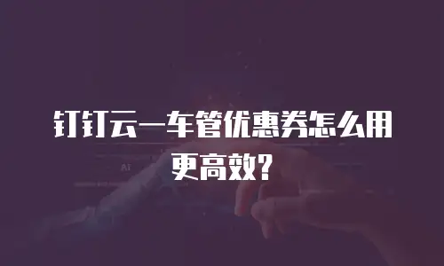 钉钉云一车管优惠券怎么用更高效？