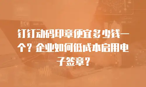 钉钉动码印章便宜多少钱一个？企业如何低成本启用电子签章？