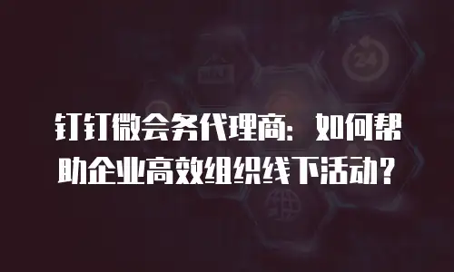 钉钉微会务代理商：如何帮助企业高效组织线下活动？