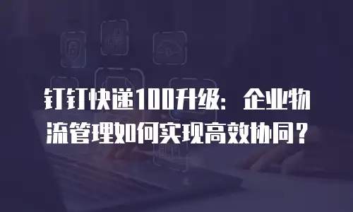 钉钉快递100升级：企业物流管理如何实现高效协同？