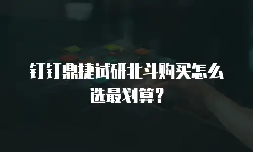 钉钉鼎捷试研北斗购买怎么选最划算？