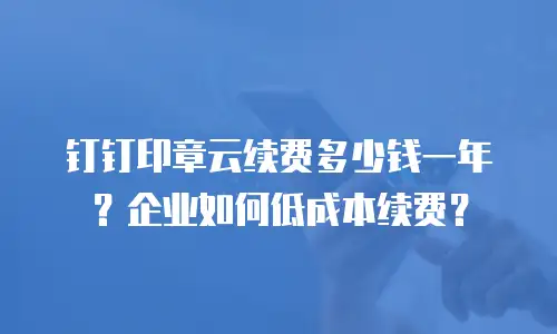 钉钉印章云续费多少钱一年？企业如何低成本续费？