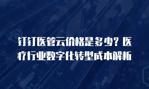钉钉医管云价格是多少？医疗行业数字化转型成本解析