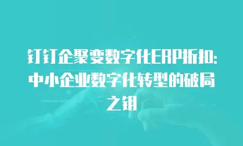 钉钉企聚变数字化ERP折扣：中小企业数字化转型的破局之钥