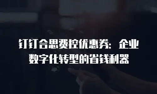 钉钉合思费控优惠券：企业数字化转型的省钱利器
