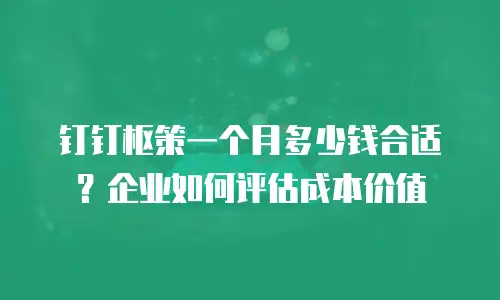 钉钉枢策一个月多少钱合适？企业如何评估成本价值