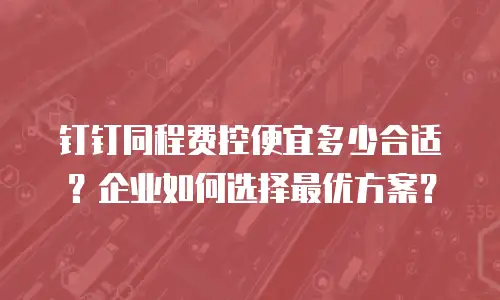 钉钉同程费控便宜多少合适？企业如何选择最优方案？