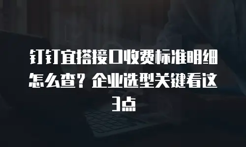 钉钉宜搭接口收费标准明细怎么查？企业选型关键看这3点