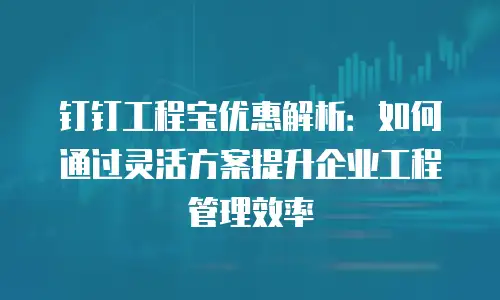 钉钉工程宝优惠解析：如何通过灵活方案提升企业工程管理效率