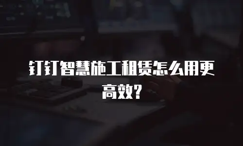 钉钉智慧施工租赁怎么用更高效？