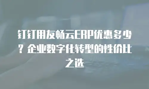 钉钉用友畅云ERP优惠多少？企业数字化转型的性价比之选
