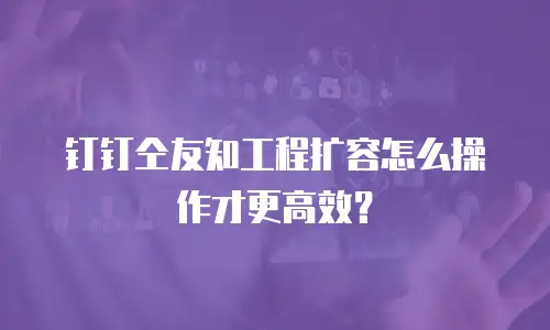 钉钉仝友知工程扩容怎么操作才更高效？