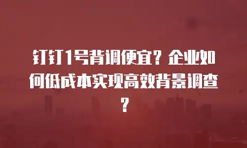 钉钉1号背调便宜？企业如何低成本实现高效背景调查？