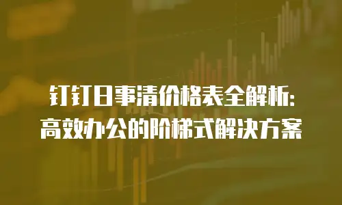 钉钉日事清价格表全解析：高效办公的阶梯式解决方案