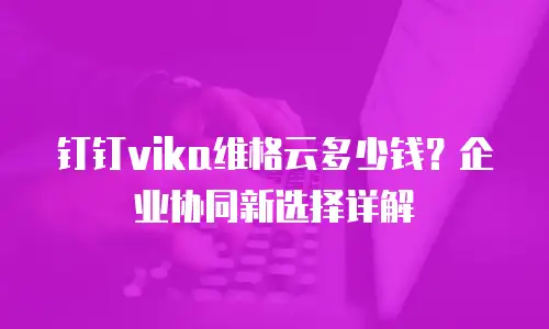 钉钉vika维格云多少钱？企业协同新选择详解