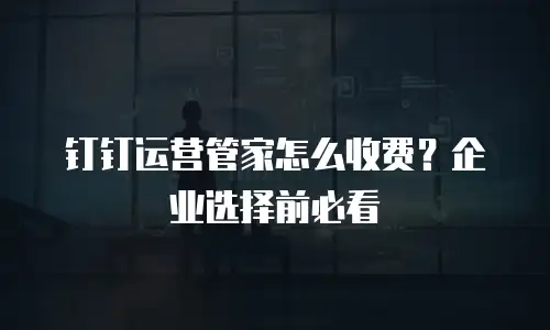 钉钉运营管家怎么收费？企业选择前必看