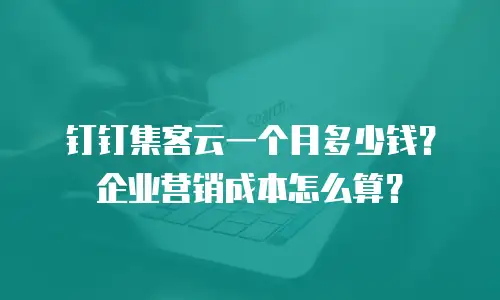 钉钉集客云一个月多少钱？企业营销成本怎么算？