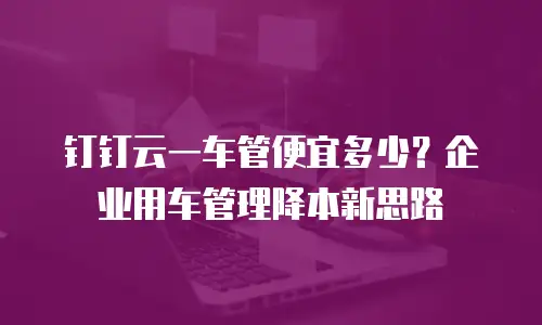 钉钉云一车管便宜多少？企业用车管理降本新思路