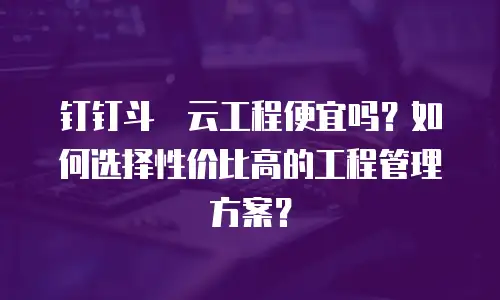 钉钉斗栱云工程便宜吗？如何选择性价比高的工程管理方案？