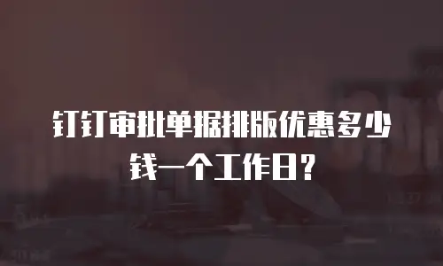 钉钉审批单据排版优惠多少钱一个工作日？
