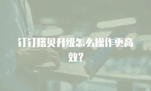 钉钉搭贝升级怎么操作更高效？
