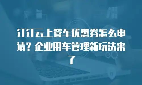 钉钉云上管车优惠券怎么申请？企业用车管理新玩法来了