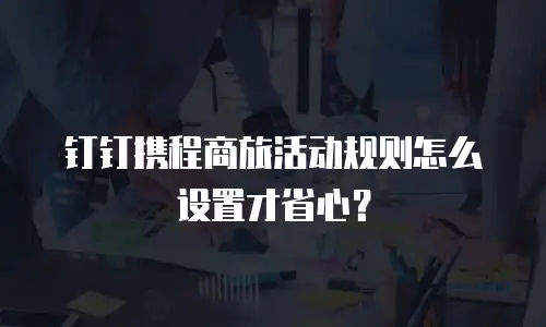 钉钉携程商旅活动规则怎么设置才省心？