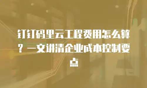 钉钉码里云工程费用怎么算？一文讲清企业成本控制要点