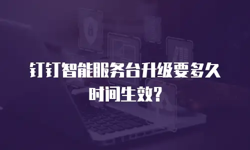 钉钉智能服务台升级要多久时间生效？