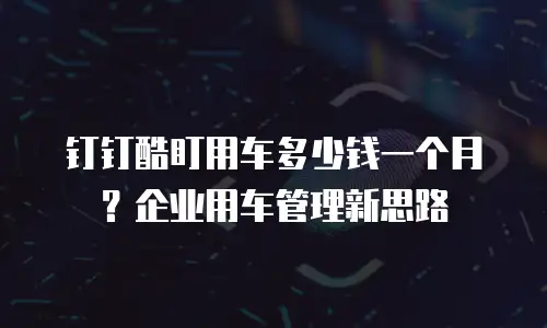 钉钉酷盯用车多少钱一个月？企业用车管理新思路