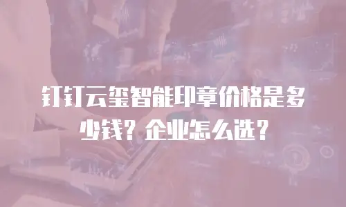 钉钉云玺智能印章价格是多少钱？企业怎么选？
